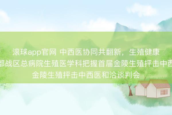 滚球app官网 中西医协同共翻新，生殖健康早保护——东部战区总病院生殖医学科把握首届金陵生殖抨击中西医和洽谈判会