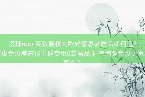 滚球app 实效硬核的欧好意思参居品如何选?气虚免疫差东谈主群专用6款居品，补气增强免疫更宽心