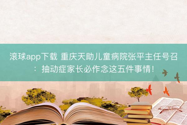 滚球app下载 重庆天助儿童病院张平主任号召：抽动症家长必作念这五件事情！
