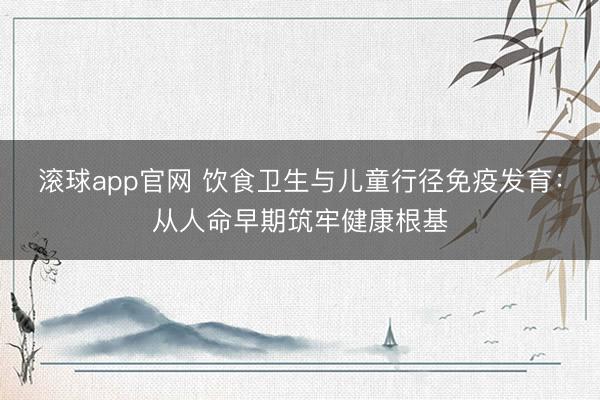 滚球app官网 饮食卫生与儿童行径免疫发育:从人命早期筑牢健康根基