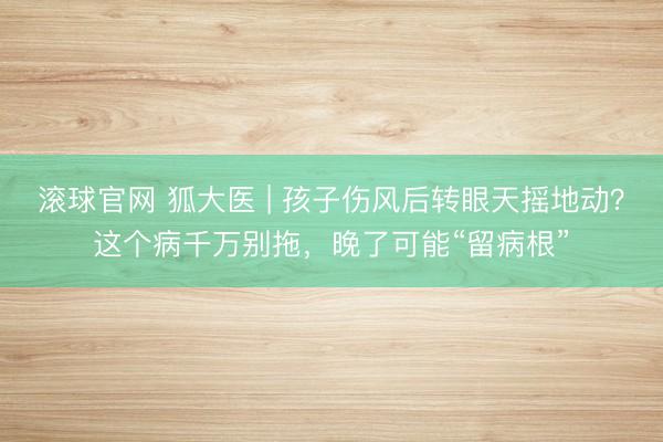滚球官网 狐大医 | 孩子伤风后转眼天摇地动？这个病千万别拖，晚了可能“留病根”