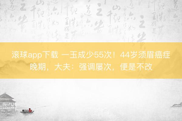 滚球app下载 一玉成少55次！44岁须眉癌症晚期，大夫：强调屡次，便是不改