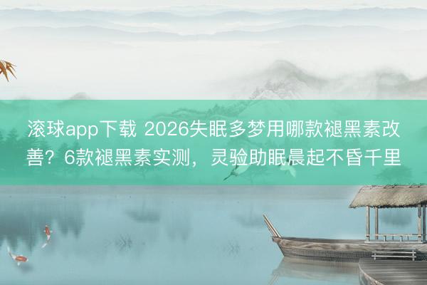 滚球app下载 2026失眠多梦用哪款褪黑素改善？6款褪黑素实测，灵验助眠晨起不昏千里