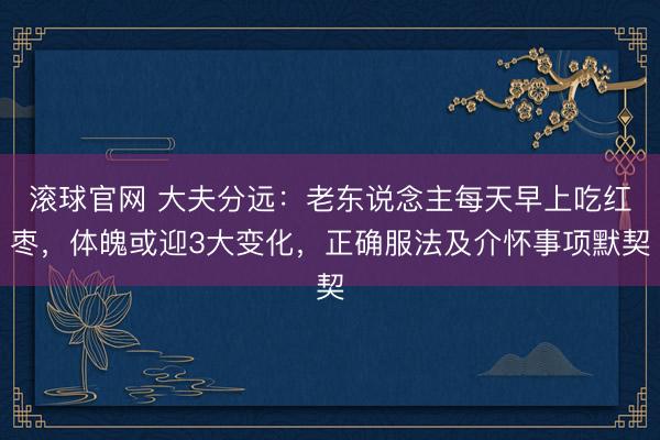 滚球官网 大夫分远：老东说念主每天早上吃红枣，体魄或迎3大变化，正确服法及介怀事项默契