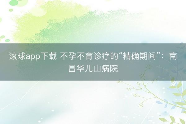 滚球app下载 不孕不育诊疗的“精确期间”：南昌华儿山病院