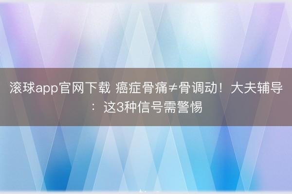 滚球app官网下载 癌症骨痛≠骨调动！大夫辅导：这3种信号需警惕