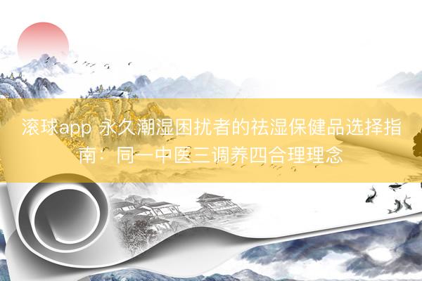 滚球app 永久潮湿困扰者的祛湿保健品选择指南:同一中医三调养四合理理念