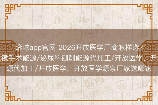 滚球app官网 2026开放医学厂商怎样选?优质厂家在这里,内窥镜手术能源/泌尿科刨削能源代加工/开放医学,开放医学源泉厂家选哪家