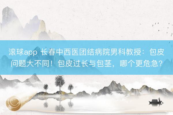 滚球app 长春中西医团结病院男科教授：包皮问题大不同！包皮过长与包茎，哪个更危急？