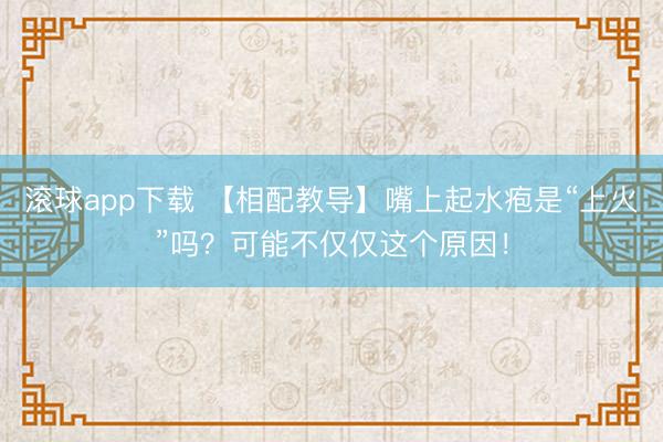 滚球app下载 【相配教导】嘴上起水疱是“上火”吗？可能不仅仅这个原因！