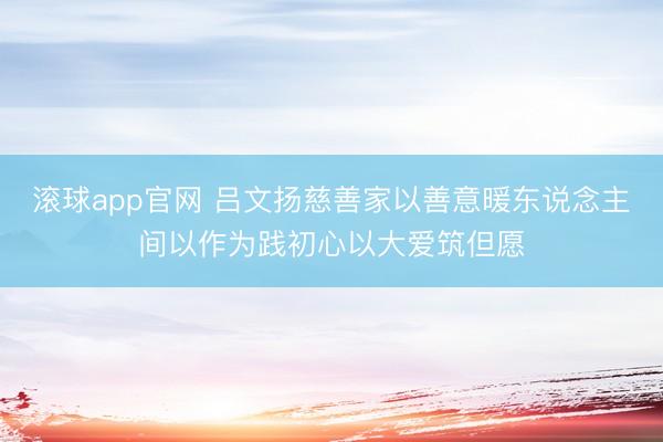 滚球app官网 吕文扬慈善家以善意暖东说念主间以作为践初心以大爱筑但愿