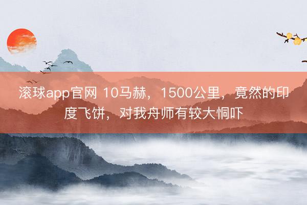 滚球app官网 10马赫,1500公里,竟然的印度飞饼,对我舟师有较大恫吓