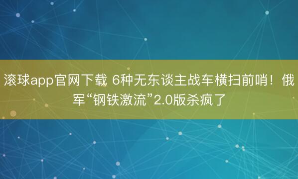 滚球app官网下载 6种无东谈主战车横扫前哨!俄军“钢铁激流”2.0版杀疯了
