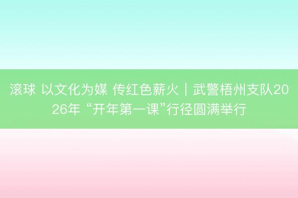 滚球 以文化为媒 传红色薪火|武警梧州支队2026年 “开年第一课”行径圆满举行