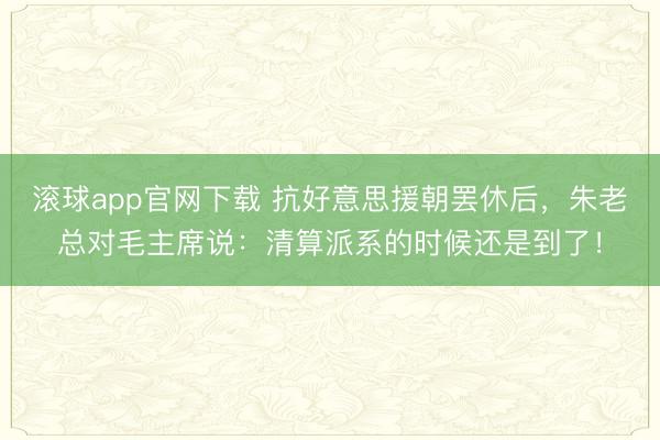 滚球app官网下载 抗好意思援朝罢休后，朱老总对毛主席说：清算派系的时候还是到了！