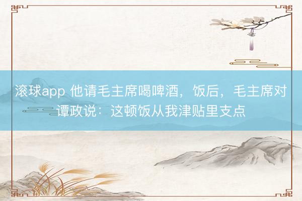 滚球app 他请毛主席喝啤酒,饭后,毛主席对谭政说:这顿饭从我津贴里支点