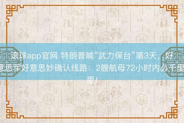 滚球app官网 特朗普喊“武力保台”第3天，好意思军好意思妙确认线路：2艘航母72小时内必千里！