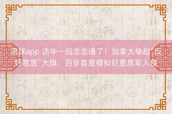 滚球app 访华一回念念通了！加拿大举起“反好意思”大旗，百岁首度模拟好意思军入侵