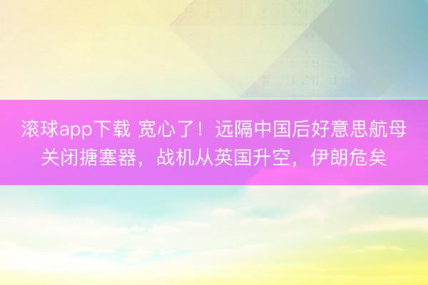 滚球app下载 宽心了!远隔中国后好意思航母关闭搪塞器,战机从英国升空,伊朗危矣