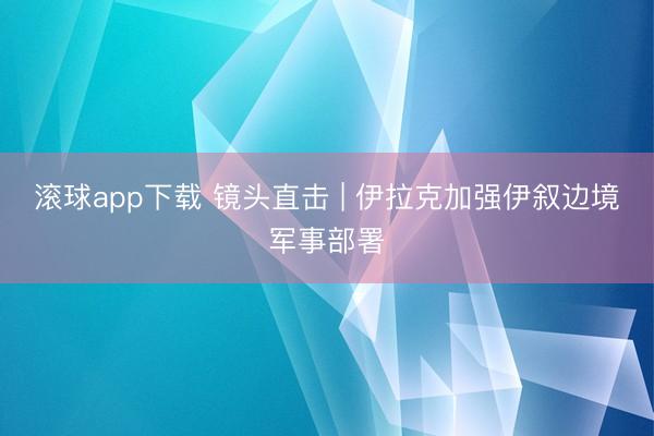 滚球app下载 镜头直击 | 伊拉克加强伊叙边境军事部署