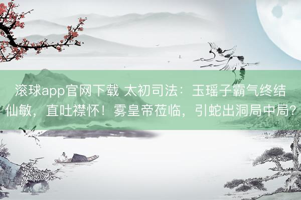 滚球app官网下载 太初司法：玉瑶子霸气终结仙敏，直吐襟怀！雾皇帝莅临，引蛇出洞局中局？