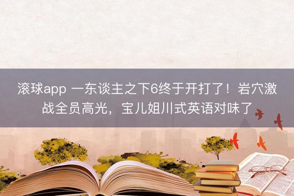 滚球app 一东谈主之下6终于开打了！岩穴激战全员高光，宝儿姐川式英语对味了