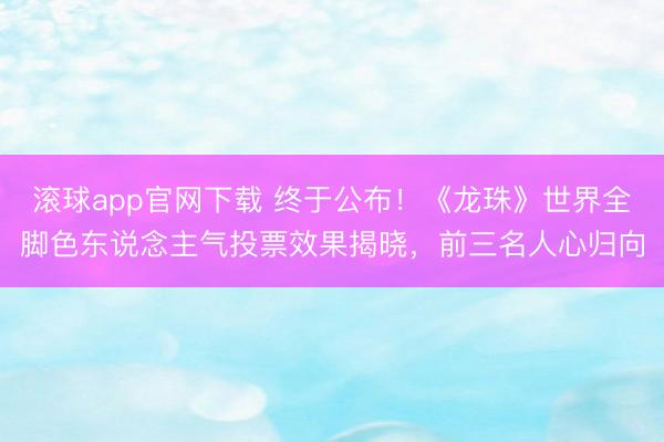滚球app官网下载 终于公布！《龙珠》世界全脚色东说念主气投票效果揭晓，前三名人心归向