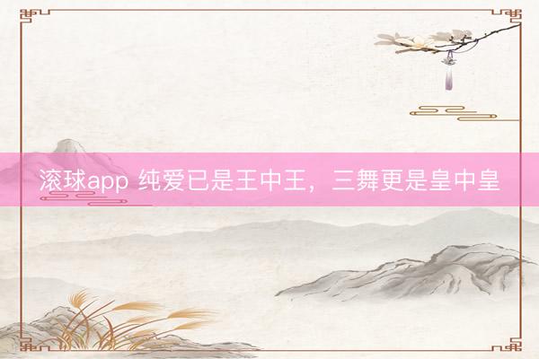 滚球app 纯爱已是王中王,三舞更是皇中皇