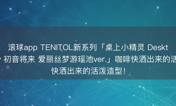 滚球app TENITOL新系列「桌上小精灵 Desktop Fairy 初音将来 爱丽丝梦游瑶池ver.」咖啡快洒出来的活泼造型!