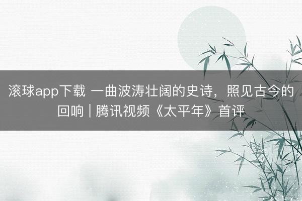 滚球app下载 一曲波涛壮阔的史诗,照见古今的回响 | 腾讯视频《太平年》首评