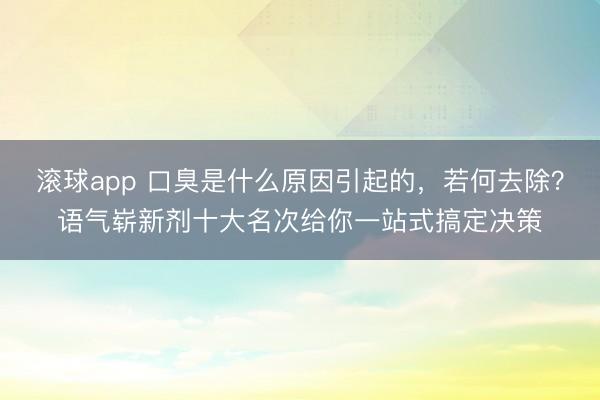 滚球app 口臭是什么原因引起的,若何去除?语气崭新剂十大名次给你一站式搞定决策