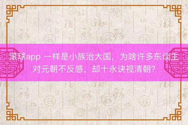 滚球app 一样是小族治大国,为啥许多东谈主对元朝不反感,却十永诀视清朝?