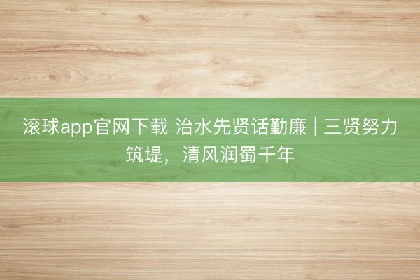 滚球app官网下载 治水先贤话勤廉 | 三贤努力筑堤,清风润蜀千年