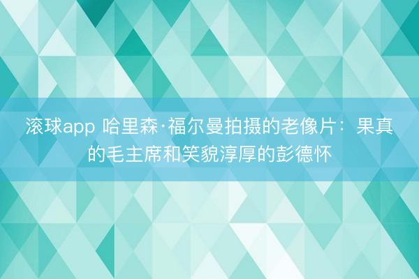 滚球app 哈里森·福尔曼拍摄的老像片:果真的毛主席和笑貌淳厚的彭德怀