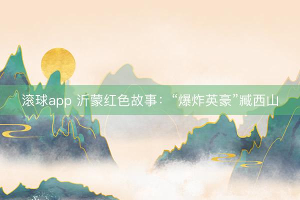 滚球app 沂蒙红色故事：“爆炸英豪”臧西山