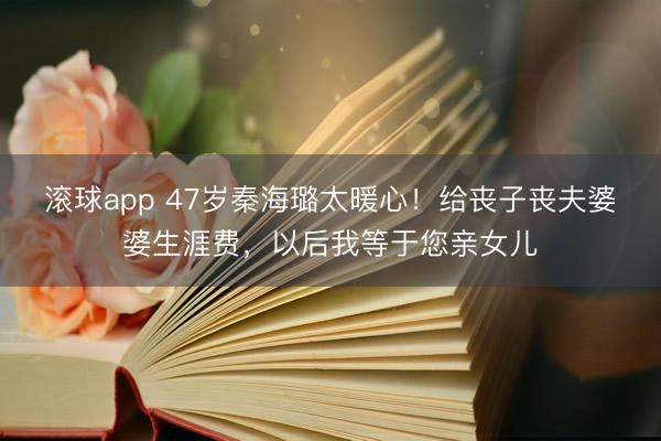 滚球app 47岁秦海璐太暖心！给丧子丧夫婆婆生涯费，以后我等于您亲女儿