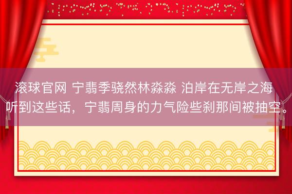 滚球官网 宁翡季骁然林淼淼 泊岸在无岸之海 听到这些话，宁翡周身的力气险些刹那间被抽空。