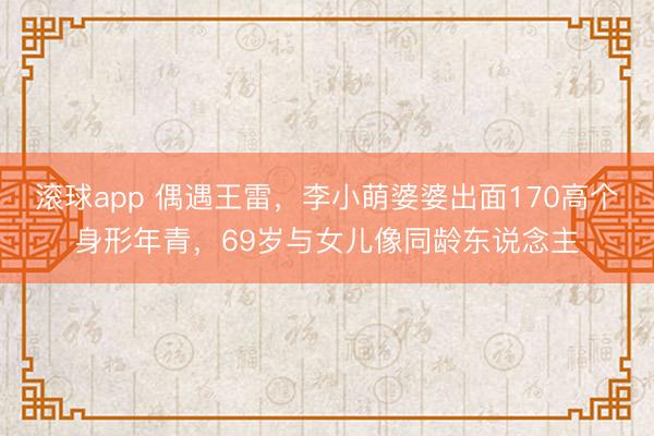 滚球app 偶遇王雷,李小萌婆婆出面170高个身形年青,69岁与女儿像同龄东说念主