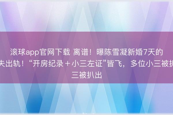 滚球app官网下载 离谱！曝陈雪凝新婚7天的丈夫出轨！“开房纪录＋小三左证”皆飞，多位小三被扒出