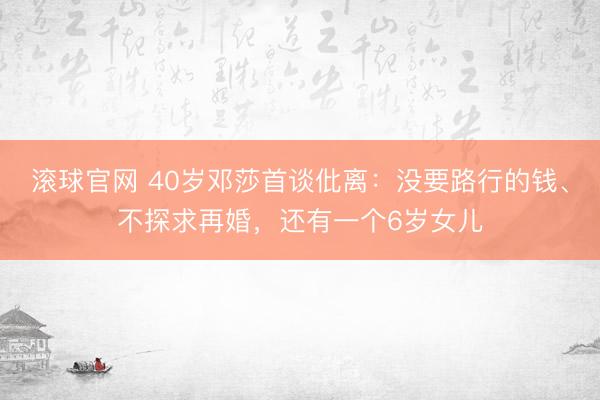 滚球官网 40岁邓莎首谈仳离：没要路行的钱、不探求再婚，还有一个6岁女儿