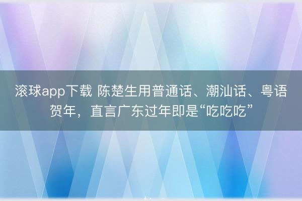滚球app下载 陈楚生用普通话、潮汕话、粤语贺年,直言广东过年即是“吃吃吃”
