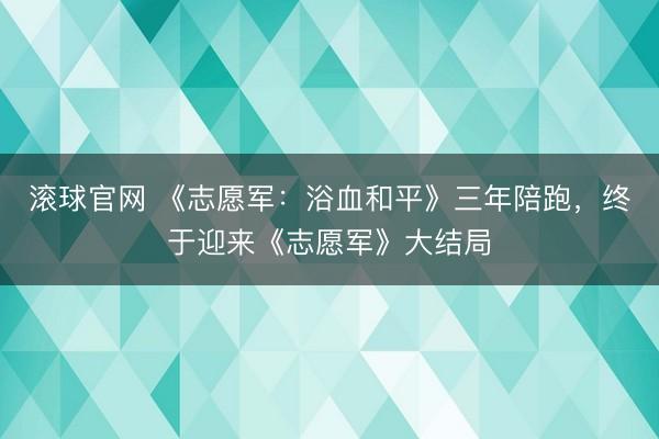 滚球官网 《志愿军：浴血和平》三年陪跑，终于迎来《志愿军》大结局