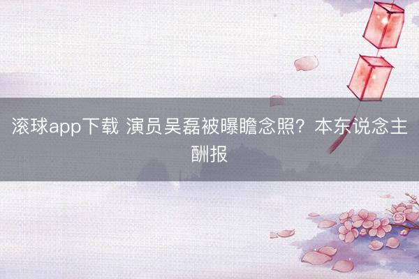 滚球app下载 演员吴磊被曝瞻念照?本东说念主酬报