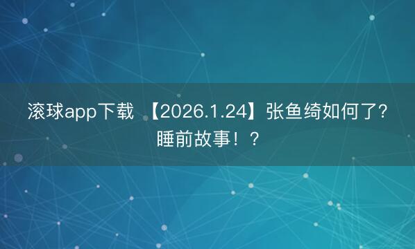 滚球app下载 【2026.1.24】张鱼绮如何了？睡前故事！？