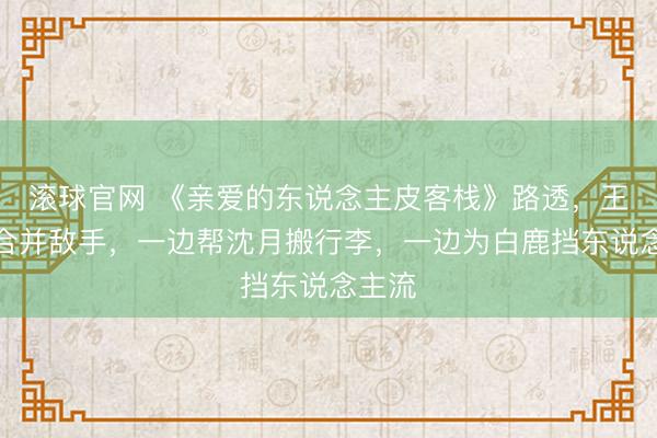 滚球官网 《亲爱的东说念主皮客栈》路透,王鹤棣合并敌手,一边帮沈月搬行李,一边为白鹿挡东说念主流
