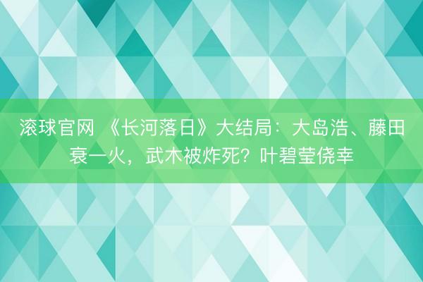 滚球官网 《长河落日》大结局:大岛浩、藤田衰一火,武木被炸死?叶碧莹侥幸