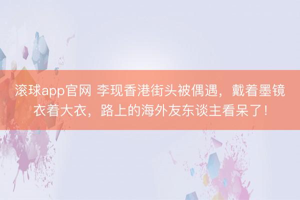 滚球app官网 李现香港街头被偶遇，戴着墨镜衣着大衣，路上的海外友东谈主看呆了！