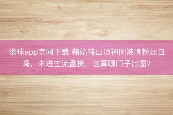 滚球app官网下载 鞠婧祎山顶神图被嘲粉丝自嗨,未进主流盘货,这算哪门子出圈?