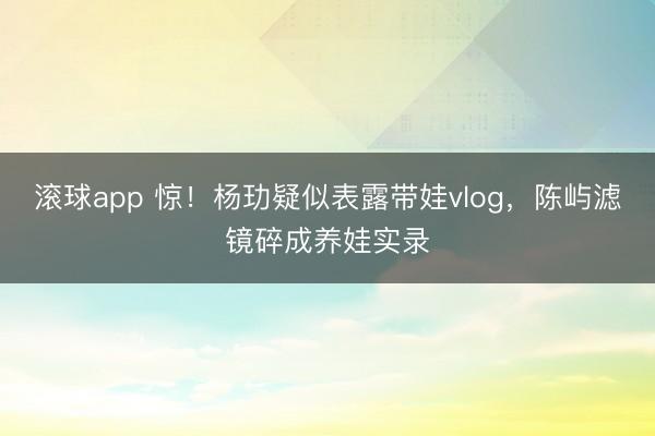 滚球app 惊！杨玏疑似表露带娃vlog，陈屿滤镜碎成养娃实录