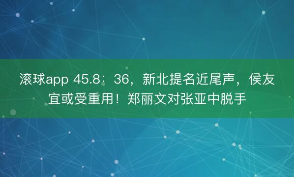 滚球app 45.8:36,新北提名近尾声,侯友宜或受重用!郑丽文对张亚中脱手